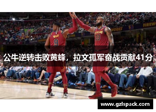 公牛逆转击败黄蜂，拉文孤军奋战贡献41分